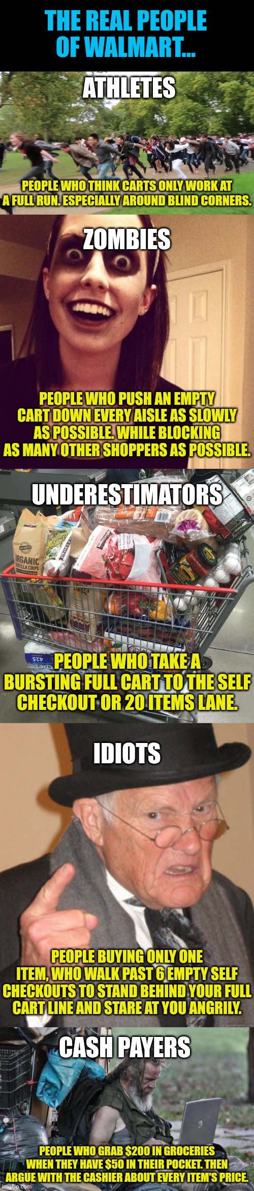 Which person of Walmart are you? | THE REAL PEOPLE OF WALMART... ATHLETES; PEOPLE WHO THINK CARTS ONLY WORK AT A FULL RUN. ESPECIALLY AROUND BLIND CORNERS. ZOMBIES; PEOPLE WHO PUSH AN EMPTY CART DOWN EVERY AISLE AS SLOWLY AS POSSIBLE. WHILE BLOCKING AS MANY OTHER SHOPPERS AS POSSIBLE. UNDERESTIMATORS; PEOPLE WHO TAKE A BURSTING FULL CART TO THE SELF CHECKOUT OR 20 ITEMS LANE. IDIOTS; PEOPLE BUYING ONLY ONE ITEM, WHO WALK PAST 6 EMPTY SELF CHECKOUTS TO STAND BEHIND YOUR FULL CART LINE AND STARE AT YOU ANGRILY. CASH PAYERS; PEOPLE WHO GRAB $200 IN GROCERIES WHEN THEY HAVE $50 IN THEIR POCKET. THEN ARGUE WITH THE CASHIER ABOUT EVERY ITEM'S PRICE. | image tagged in shopping cart,welcome to walmart,people | made w/ Imgflip meme maker
