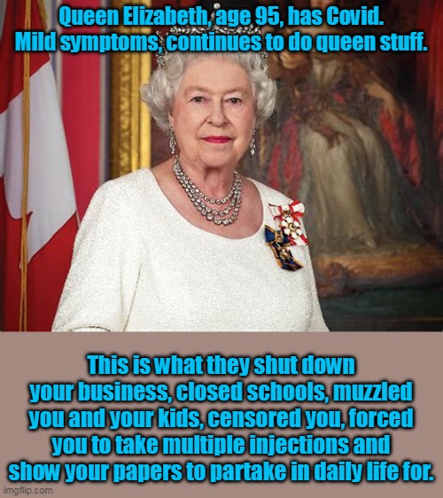 Oh, and the Queen was treated with "horsey medicine", and apparently successfully so. | Queen Elizabeth, age 95, has Covid.
Mild symptoms, continues to do queen stuff. This is what they shut down your business, closed schools, muzzled you and your kids, censored you, forced you to take multiple injections and show your papers to partake in daily life for. | image tagged in queen elizabeth,covid-19,covidiots | made w/ Imgflip meme maker