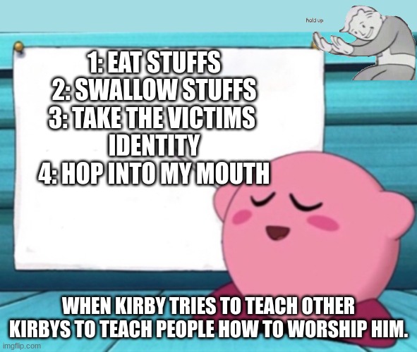 Hold up... | 1: EAT STUFFS
2: SWALLOW STUFFS
3: TAKE THE VICTIMS 
IDENTITY
4: HOP INTO MY MOUTH; WHEN KIRBY TRIES TO TEACH OTHER KIRBYS TO TEACH PEOPLE HOW TO WORSHIP HIM. | image tagged in kirby's lesson | made w/ Imgflip meme maker