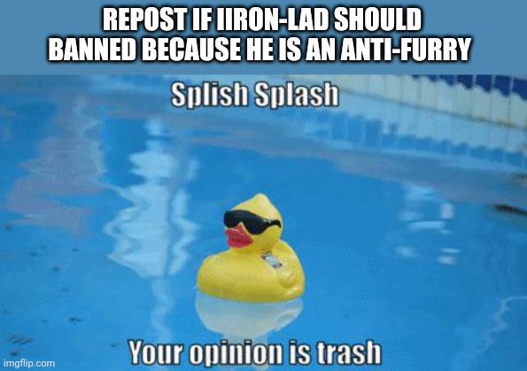 Splish Splash your opinion is trash | REPOST IF IIRON-LAD SHOULD BANNED BECAUSE HE IS AN ANTI-FURRY | image tagged in splish splash your opinion is trash | made w/ Imgflip meme maker