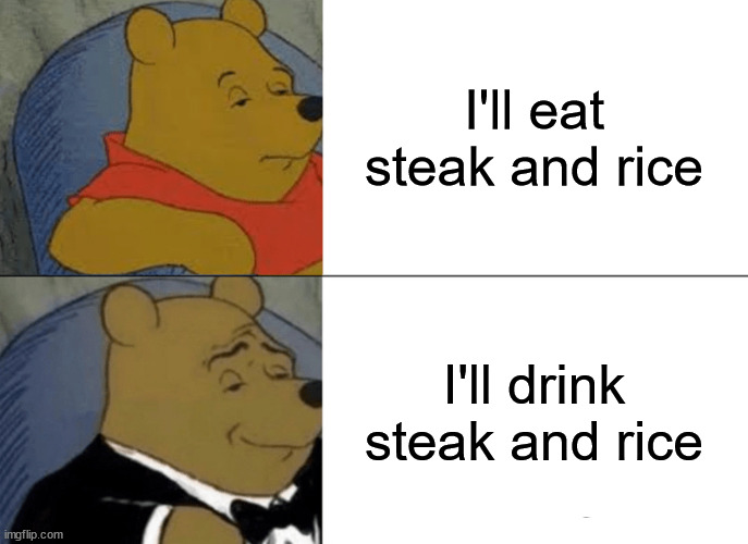Tuxedo Winnie The Pooh Meme | I'll eat steak and rice; I'll drink steak and rice | image tagged in memes,tuxedo winnie the pooh | made w/ Imgflip meme maker