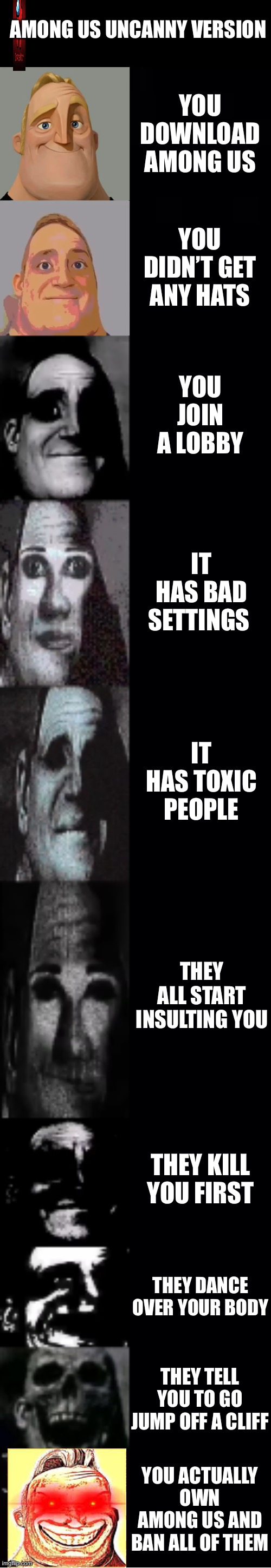 Among us uncanny version | AMONG US UNCANNY VERSION; YOU DOWNLOAD AMONG US; YOU DIDN’T GET ANY HATS; YOU JOIN A LOBBY; IT HAS BAD SETTINGS; IT HAS TOXIC PEOPLE; THEY ALL START INSULTING YOU; THEY KILL YOU FIRST; THEY DANCE OVER YOUR BODY; THEY TELL YOU TO GO JUMP OFF A CLIFF; YOU ACTUALLY OWN AMONG US AND BAN ALL OF THEM | image tagged in mr incredible becoming uncanny | made w/ Imgflip meme maker