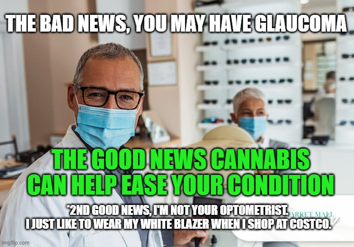 I'm not a doctor, but its nice to be noticed. |  THE BAD NEWS, YOU MAY HAVE GLAUCOMA; THE GOOD NEWS CANNABIS CAN HELP EASE YOUR CONDITION; *2ND GOOD NEWS, I'M NOT YOUR OPTOMETRIST. 
I JUST LIKE TO WEAR MY WHITE BLAZER WHEN I SHOP AT COSTCO. | image tagged in optometrist,cannabis | made w/ Imgflip meme maker
