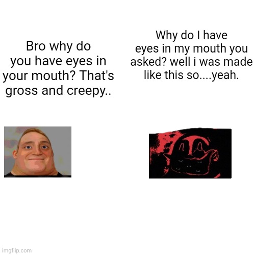 Phase 13 answers Phase 2's Quenstion | Why do I have eyes in my mouth you asked? well i was made like this so....yeah. Bro why do you have eyes in your mouth? That's gross and creepy.. | image tagged in memes,blank transparent square | made w/ Imgflip meme maker