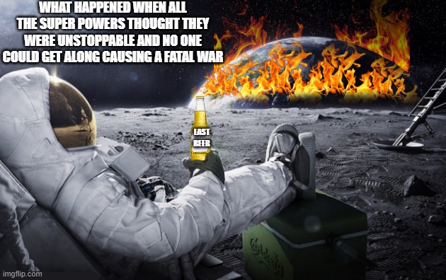 Cost of War | WHAT HAPPENED WHEN ALL THE SUPER POWERS THOUGHT THEY WERE UNSTOPPABLE AND NO ONE COULD GET ALONG CAUSING A FATAL WAR; LAST BEER | image tagged in lives,beers,destruction,technology,communication,government | made w/ Imgflip meme maker