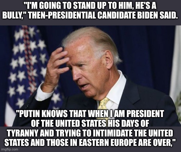 Candidate Biden’s own words in October, 2019 | "I'M GOING TO STAND UP TO HIM, HE'S A BULLY," THEN-PRESIDENTIAL CANDIDATE BIDEN SAID. "PUTIN KNOWS THAT WHEN I AM PRESIDENT OF THE UNITED STATES HIS DAYS OF TYRANNY AND TRYING TO INTIMIDATE THE UNITED STATES AND THOSE IN EASTERN EUROPE ARE OVER," | image tagged in biden worries,putin,ukraine,stand up | made w/ Imgflip meme maker