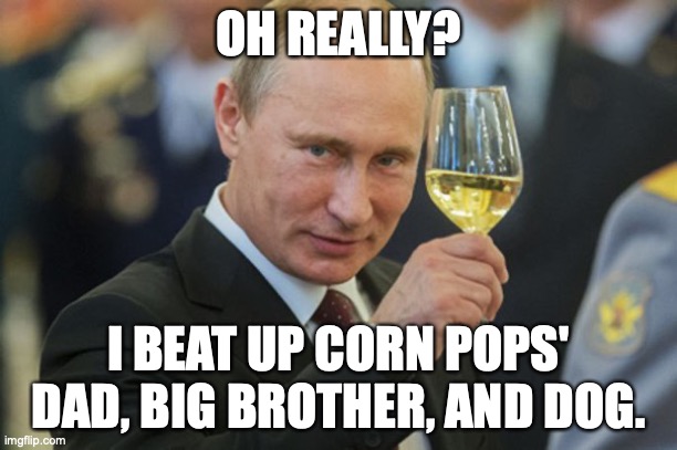 Putin Corn pop | OH REALLY? I BEAT UP CORN POPS' DAD, BIG BROTHER, AND DOG. | image tagged in putin cheers | made w/ Imgflip meme maker