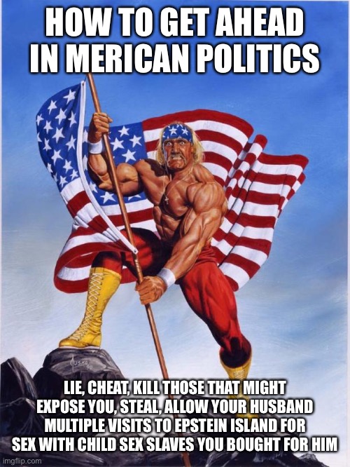 Hulk hogan merica  | HOW TO GET AHEAD IN MERICAN POLITICS LIE, CHEAT, KILL THOSE THAT MIGHT EXPOSE YOU, STEAL, ALLOW YOUR HUSBAND MULTIPLE VISITS TO EPSTEIN ISLA | image tagged in hulk hogan merica | made w/ Imgflip meme maker