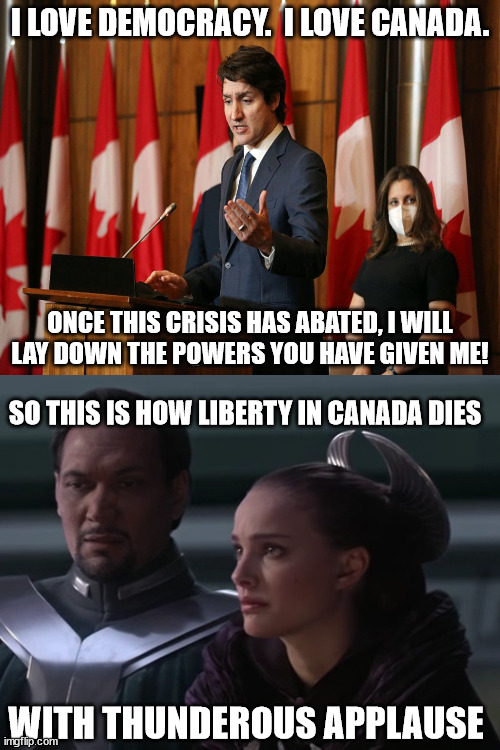 I Love Canada | I LOVE DEMOCRACY.  I LOVE CANADA. ONCE THIS CRISIS HAS ABATED, I WILL LAY DOWN THE POWERS YOU HAVE GIVEN ME! SO THIS IS HOW LIBERTY IN CANADA DIES; WITH THUNDEROUS APPLAUSE | image tagged in justin trudeau vs padme | made w/ Imgflip meme maker