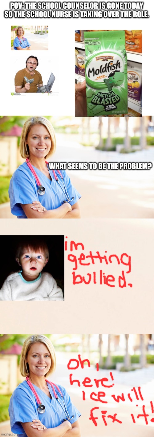 ice will fix it |  POV: THE SCHOOL COUNSELOR IS GONE TODAY SO THE SCHOOL NURSE IS TAKING OVER THE ROLE. WHAT SEEMS TO BE THE PROBLEM? | image tagged in blank white template,ice will fix it,kid,school nurse | made w/ Imgflip meme maker