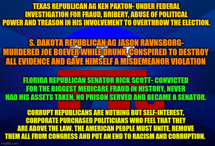 gop | TEXAS REPUBLICAN AG KEN PAXTON- UNDER FEDERAL INVESTIGATION FOR FRAUD, BRIBERY, ABUSE OF POLITICAL POWER AND TREASON IN HIS INVOLVEMENT TO OVERTHROW THE ELECTION. S. DAKOTA REPUBLICAN AG JASON RAVNSBORG- MURDERED JOE BOEVER WHILE DRUNK, CONSPIRED TO DESTROY ALL EVIDENCE AND GAVE HIMSELF A MISDEMEANOR VIOLATION; FLORIDA REPUBLICAN SENATOR RICK SCOTT- CONVICTED FOR THE BIGGEST MEDICARE FRAUD IN HISTORY, NEVER HAD HIS ASSETS TAKEN, NO PRISON SERVED AND BECAME A SENATOR. CORRUPT REPUBLICANS ARE NOTHING BUT SELF-INTEREST, CORPORATE PURCHASED POLITICIANS WHO FEEL THAT THEY ARE ABOVE THE LAW. THE AMERICAN PEOPLE MUST UNITE, REMOVE THEM ALL FROM CONGRESS AND PUT AN END TO RACISM AND CORRUPTION. | image tagged in gop | made w/ Imgflip meme maker