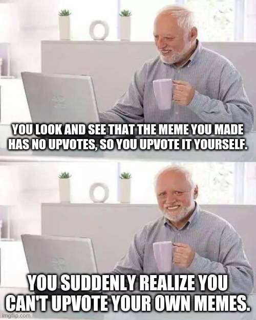 It's sad folks, I know... | YOU LOOK AND SEE THAT THE MEME YOU MADE HAS NO UPVOTES, SO YOU UPVOTE IT YOURSELF. YOU SUDDENLY REALIZE YOU CAN'T UPVOTE YOUR OWN MEMES. | image tagged in memes,hide the pain harold | made w/ Imgflip meme maker