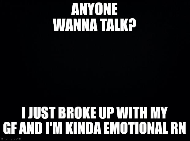 Had a bad time today | ANYONE WANNA TALK? I JUST BROKE UP WITH MY GF AND I'M KINDA EMOTIONAL RN | image tagged in black background | made w/ Imgflip meme maker