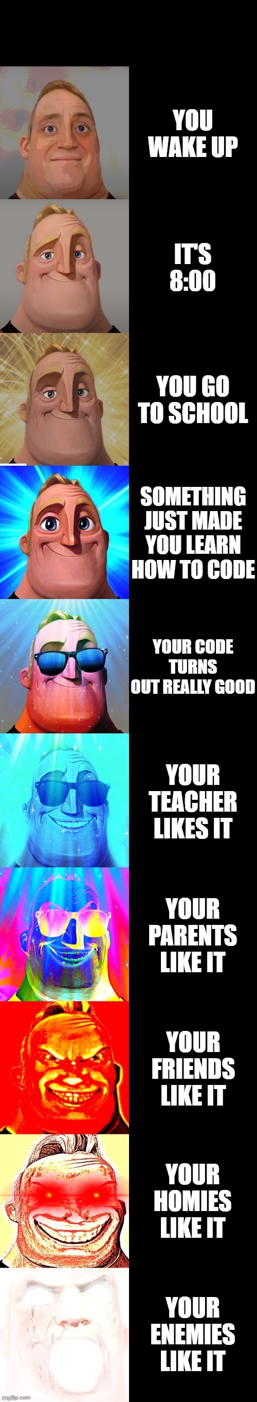 mr incredible becoming canny | YOU WAKE UP; IT'S 8:00; YOU GO TO SCHOOL; SOMETHING JUST MADE YOU LEARN HOW TO CODE; YOUR CODE TURNS OUT REALLY GOOD; YOUR TEACHER LIKES IT; YOUR PARENTS LIKE IT; YOUR FRIENDS LIKE IT; YOUR HOMIES LIKE IT; YOUR ENEMIES LIKE IT | image tagged in mr incredible becoming canny | made w/ Imgflip meme maker