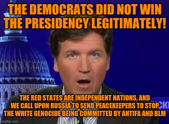 How long before trumpists make this argument? | THE DEMOCRATS DID NOT WIN THE PRESIDENCY LEGITIMATELY! THE RED STATES ARE INDEPENDENT NATIONS, AND WE CALL UPON RUSSIA TO SEND PEACEKEEPERS TO STOP THE WHITE GENOCIDE BEING COMMITTED BY ANTIFA AND BLM | image tagged in tucker carlson,trump russia collusion,good guy putin,war is peace,white supremacists,antifa blm booga booga | made w/ Imgflip meme maker