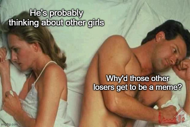 It's probably because of you | He's probably thinking about other girls; Why'd those other losers get to be a meme? | image tagged in memes | made w/ Imgflip meme maker