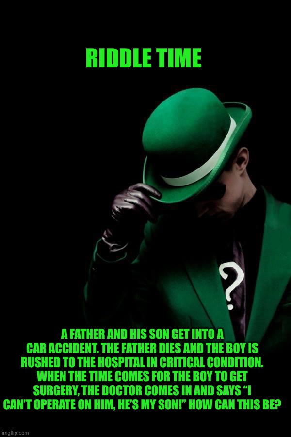 Riddle | RIDDLE TIME; A FATHER AND HIS SON GET INTO A CAR ACCIDENT. THE FATHER DIES AND THE BOY IS RUSHED TO THE HOSPITAL IN CRITICAL CONDITION. WHEN THE TIME COMES FOR THE BOY TO GET SURGERY, THE DOCTOR COMES IN AND SAYS “I CAN’T OPERATE ON HIM, HE’S MY SON!” HOW CAN THIS BE? | image tagged in the riddler | made w/ Imgflip meme maker