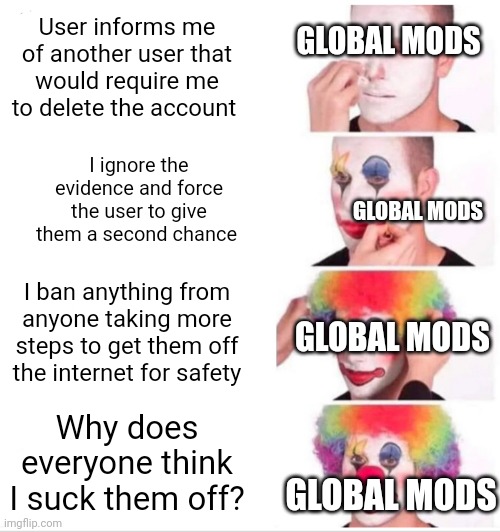Do it Donald, you're only proving my point | GLOBAL MODS; User informs me of another user that would require me to delete the account; I ignore the evidence and force the user to give them a second chance; GLOBAL MODS; I ban anything from anyone taking more steps to get them off the internet for safety; GLOBAL MODS; Why does everyone think I suck them off? GLOBAL MODS | image tagged in memes,clown applying makeup | made w/ Imgflip meme maker