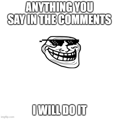 Blank Transparent Square Meme | ANYTHING YOU SAY IN THE COMMENTS; I WILL DO IT | image tagged in memes,blank transparent square | made w/ Imgflip meme maker