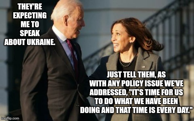 Kamala Advises Biden How To Respond To Policy Questions About Ukraine | THEY'RE EXPECTING ME TO SPEAK ABOUT UKRAINE. JUST TELL THEM, AS WITH ANY POLICY ISSUE WE'VE ADDRESSED, "IT’S TIME FOR US TO DO WHAT WE HAVE BEEN DOING AND THAT TIME IS EVERY DAY." | image tagged in kamala harris,joe biden,ukraine | made w/ Imgflip meme maker