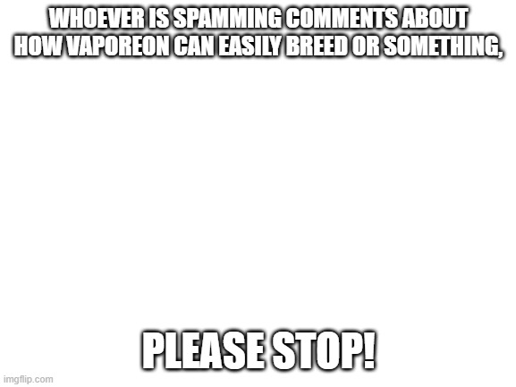 Why is he doing this? | WHOEVER IS SPAMMING COMMENTS ABOUT HOW VAPOREON CAN EASILY BREED OR SOMETHING, PLEASE STOP! | image tagged in blank white template,why,vaporeon,memes,comments,why are you reading this | made w/ Imgflip meme maker