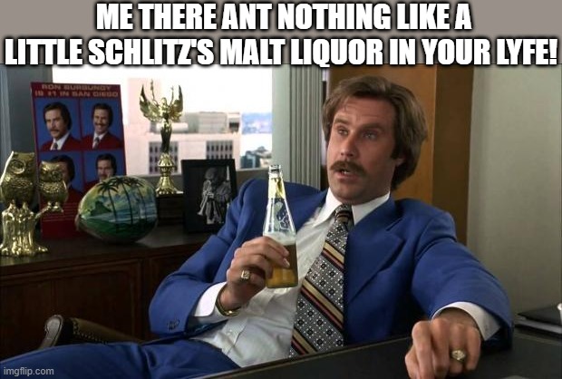 TAKEN IT EASY | ME THERE ANT NOTHING LIKE A LITTLE SCHLITZ'S MALT LIQUOR IN YOUR LYFE! | image tagged in ron burgundy | made w/ Imgflip meme maker