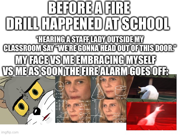 True story (it didn’t happen today, it’s a story time from when it happened the week before last) | BEFORE A FIRE DRILL HAPPENED AT SCHOOL; *HEARING A STAFF LADY OUTSIDE MY CLASSROOM SAY “WE’RE GONNA HEAD OUT OF THIS DOOR.”; MY FACE VS ME EMBRACING MYSELF VS ME AS SOON THE FIRE ALARM GOES OFF: | image tagged in blank white template,screaming bird,unsettled tom,math lady/confused lady,school | made w/ Imgflip meme maker