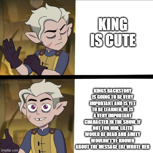 King=important :/ |  KING IS CUTE; KINGS BACKSTORY IS GOING TO BE VERY IMPORTANT AND IS YET TO BE LEARNED, HE IS A VERY IMPORTANT CHARACTER IN THE SHOW, IF NOT FOR HIM, LILITH WOULD BE DEAD AND AMITY WOULDN'T'VE KNOWN ABOUT THE MESSAGE LUZ WROTE HER | image tagged in hunter meme,hunter,the owl house,king | made w/ Imgflip meme maker