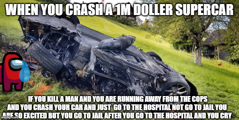 you sould go to jail | WHEN YOU CRASH A 1M DOLLER SUPERCAR; IF YOU KILL A MAN AND YOU ARE RUNNING AWAY FROM THE COPS AND YOU CRASH YOUR CAR AND JUST  GO TO THE HOSPITAL NOT GO TO JAIL YOU ARE SO EXCITED BUT YOU GO TO JAIL AFTER YOU GO TO THE HOSPITAL AND YOU CRY | image tagged in funny car crash | made w/ Imgflip meme maker