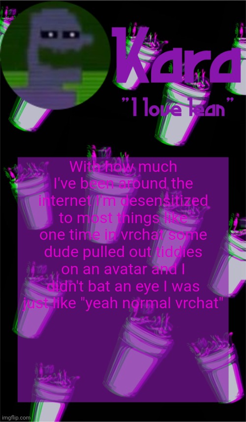 Kara's lean temp | With how much I've been around the internet I'm desensitized to most things like one time in vrchat some dude pulled out tiddies on an avatar and I didn't bat an eye I was just like "yeah normal vrchat" | image tagged in kara's lean temp | made w/ Imgflip meme maker