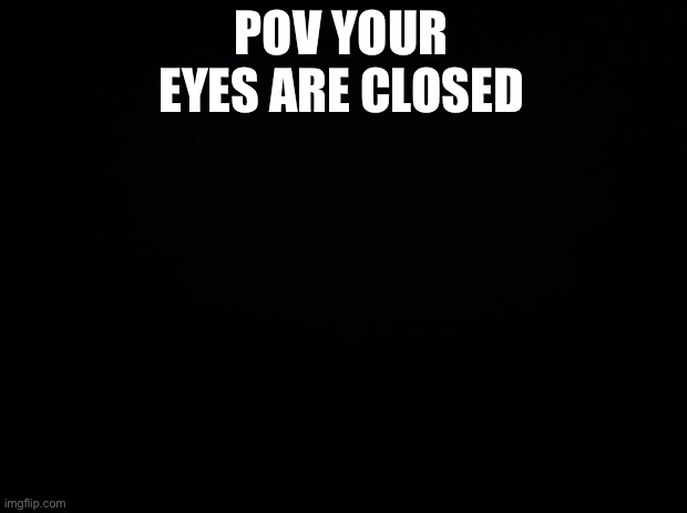 Black background | POV YOUR EYES ARE CLOSED | image tagged in black background | made w/ Imgflip meme maker