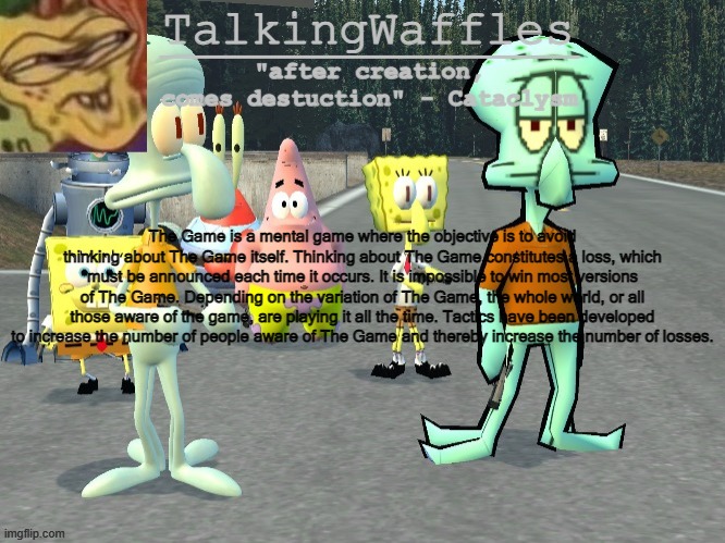 TalkingWaffles crap temp 2.0 | The Game is a mental game where the objective is to avoid thinking about The Game itself. Thinking about The Game constitutes a loss, which must be announced each time it occurs. It is impossible to win most versions of The Game. Depending on the variation of The Game, the whole world, or all those aware of the game, are playing it all the time. Tactics have been developed to increase the number of people aware of The Game and thereby increase the number of losses. | image tagged in talkingwaffles crap temp 2 0 | made w/ Imgflip meme maker