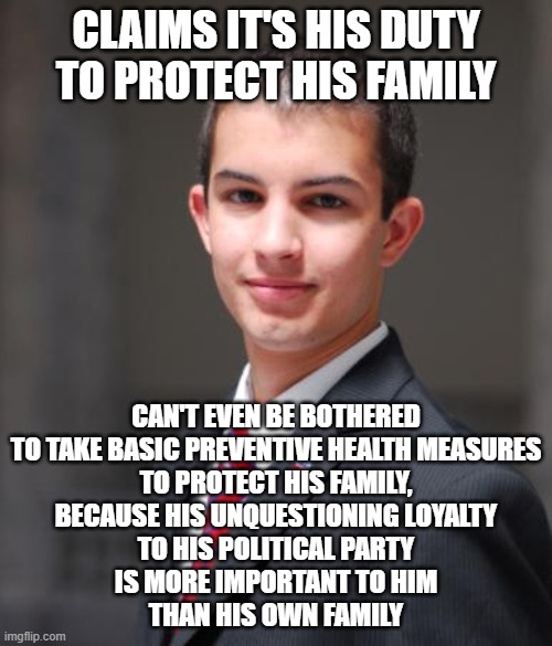 This Is Why Your Family Doesn't Want Anything To Do With You Now | CLAIMS IT'S HIS DUTY TO PROTECT HIS FAMILY; CAN'T EVEN BE BOTHERED
TO TAKE BASIC PREVENTIVE HEALTH MEASURES
TO PROTECT HIS FAMILY,
BECAUSE HIS UNQUESTIONING LOYALTY
TO HIS POLITICAL PARTY
IS MORE IMPORTANT TO HIM
THAN HIS OWN FAMILY | image tagged in college conservative,family,priorities,family values,loyalty,conservative hypocrisy | made w/ Imgflip meme maker