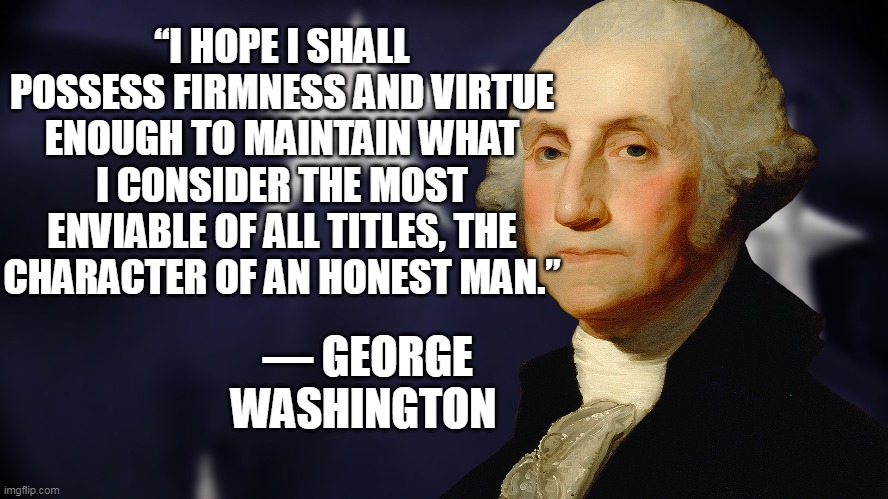 Happy Birthday President Washington | “I HOPE I SHALL POSSESS FIRMNESS AND VIRTUE ENOUGH TO MAINTAIN WHAT I CONSIDER THE MOST ENVIABLE OF ALL TITLES, THE CHARACTER OF AN HONEST MAN.”; ― GEORGE WASHINGTON | image tagged in george washington | made w/ Imgflip meme maker
