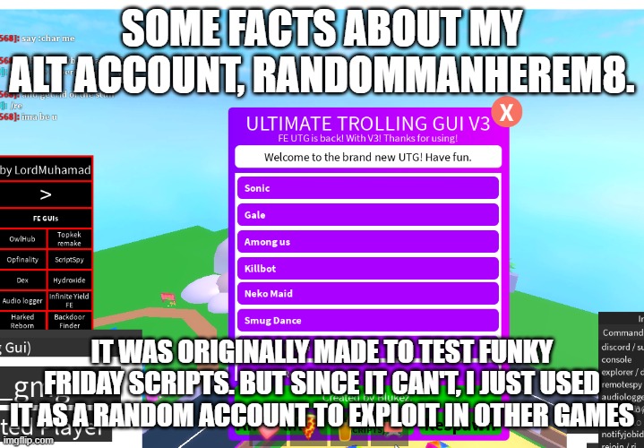 troll time | SOME FACTS ABOUT MY ALT ACCOUNT, RANDOMMANHEREM8. IT WAS ORIGINALLY MADE TO TEST FUNKY FRIDAY SCRIPTS. BUT SINCE IT CAN'T, I JUST USED IT AS A RANDOM ACCOUNT TO EXPLOIT IN OTHER GAMES | image tagged in troll time | made w/ Imgflip meme maker