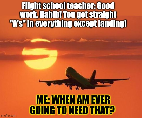 I'm doing well at school! | Flight school teacher: Good work, Habib! You got straight "A's" in everything except landing! ME: WHEN AM EVER GOING TO NEED THAT? | image tagged in airplanelove,flight,school,911,suicide bomber | made w/ Imgflip meme maker