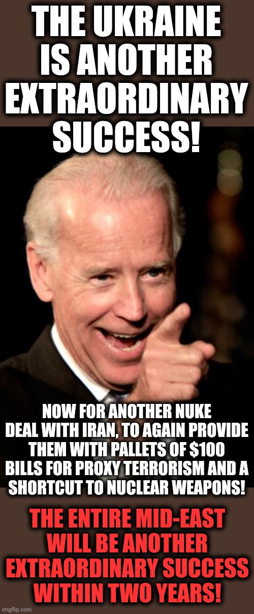 Biden is plunging the entire world into darkness and death | THE UKRAINE IS ANOTHER EXTRAORDINARY SUCCESS! NOW FOR ANOTHER NUKE DEAL WITH IRAN, TO AGAIN PROVIDE THEM WITH PALLETS OF $100 BILLS FOR PROXY TERRORISM AND A
SHORTCUT TO NUCLEAR WEAPONS! THE ENTIRE MID-EAST
WILL BE ANOTHER EXTRAORDINARY SUCCESS
WITHIN TWO YEARS! | image tagged in memes,smilin biden,ukraine,extraordinary success,iran,nuclear weapons | made w/ Imgflip meme maker
