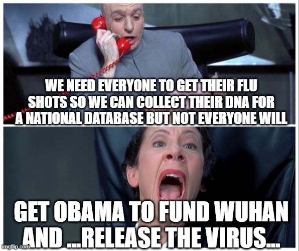 Dr Evil and Frau Yelling | WE NEED EVERYONE TO GET THEIR FLU SHOTS SO WE CAN COLLECT THEIR DNA FOR A NATIONAL DATABASE BUT NOT EVERYONE WILL; GET OBAMA TO FUND WUHAN AND ...RELEASE THE VIRUS... | image tagged in dr evil and frau yelling | made w/ Imgflip meme maker