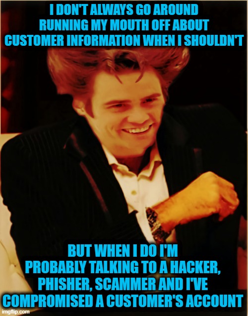 Will The Real Most Interesting Please Stand Up |  I DON'T ALWAYS GO AROUND RUNNING MY MOUTH OFF ABOUT CUSTOMER INFORMATION WHEN I SHOULDN'T; BUT WHEN I DO I'M PROBABLY TALKING TO A HACKER, PHISHER, SCAMMER AND I'VE COMPROMISED A CUSTOMER'S ACCOUNT | image tagged in you better watch your mouth,big mouth,mouth running,smash mouth,hacking,phishing | made w/ Imgflip meme maker