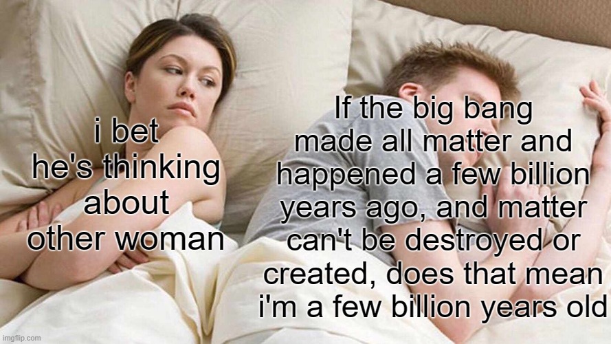 shower thought | If the big bang made all matter and happened a few billion years ago, and matter can't be destroyed or created, does that mean i'm a few billion years old; i bet he's thinking about other woman | image tagged in memes,i bet he's thinking about other women | made w/ Imgflip meme maker