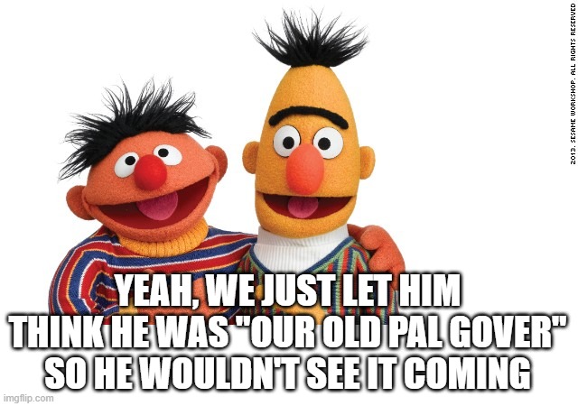 bert and ernie | YEAH, WE JUST LET HIM THINK HE WAS "OUR OLD PAL GOVER" SO HE WOULDN'T SEE IT COMING | image tagged in bert and ernie | made w/ Imgflip meme maker