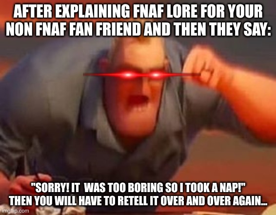 And over and over again you will have to retell that story | AFTER EXPLAINING FNAF LORE FOR YOUR NON FNAF FAN FRIEND AND THEN THEY SAY:; "SORRY! IT  WAS TOO BORING SO I TOOK A NAP!" THEN YOU WILL HAVE TO RETELL IT OVER AND OVER AGAIN... | image tagged in mr incredible mad | made w/ Imgflip meme maker