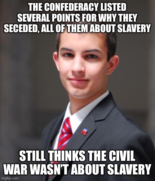Why do people still make this bogus argument? | THE CONFEDERACY LISTED SEVERAL POINTS FOR WHY THEY SECEDED, ALL OF THEM ABOUT SLAVERY; STILL THINKS THE CIVIL WAR WASN’T ABOUT SLAVERY | image tagged in college conservative,civil war,slavery,racism,confederacy,confederate | made w/ Imgflip meme maker