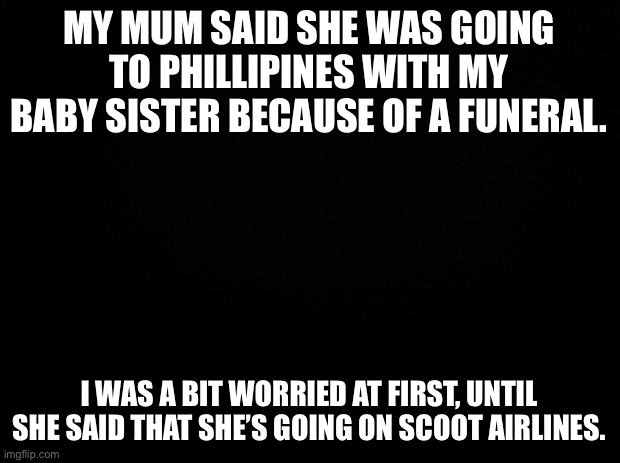 A BIG RELIEF! | MY MUM SAID SHE WAS GOING TO PHILLIPINES WITH MY BABY SISTER BECAUSE OF A FUNERAL. I WAS A BIT WORRIED AT FIRST, UNTIL SHE SAID THAT SHE’S GOING ON SCOOT AIRLINES. | image tagged in wat | made w/ Imgflip meme maker