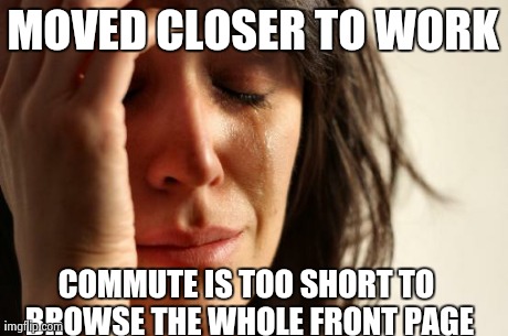 First World Problems Meme | MOVED CLOSER TO WORK COMMUTE IS TOO SHORT TO BROWSE THE WHOLE FRONT PAGE | image tagged in memes,first world problems | made w/ Imgflip meme maker