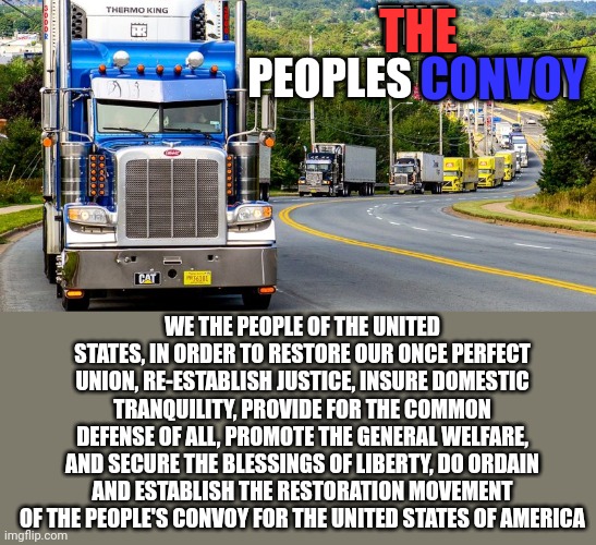 Trucker Convoy | THE PEOPLES CONVOY; THE; CONVOY; WE THE PEOPLE OF THE UNITED STATES, IN ORDER TO RESTORE OUR ONCE PERFECT UNION, RE-ESTABLISH JUSTICE, INSURE DOMESTIC TRANQUILITY, PROVIDE FOR THE COMMON DEFENSE OF ALL, PROMOTE THE GENERAL WELFARE, AND SECURE THE BLESSINGS OF LIBERTY, DO ORDAIN AND ESTABLISH THE RESTORATION MOVEMENT OF THE PEOPLE'S CONVOY FOR THE UNITED STATES OF AMERICA | image tagged in trucker convoy | made w/ Imgflip meme maker