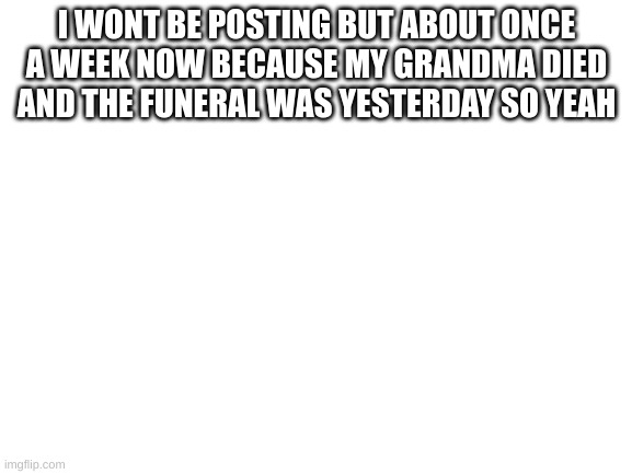 Blank White Template | I WONT BE POSTING BUT ABOUT ONCE A WEEK NOW BECAUSE MY GRANDMA DIED AND THE FUNERAL WAS YESTERDAY SO YEAH | image tagged in blank white template | made w/ Imgflip meme maker