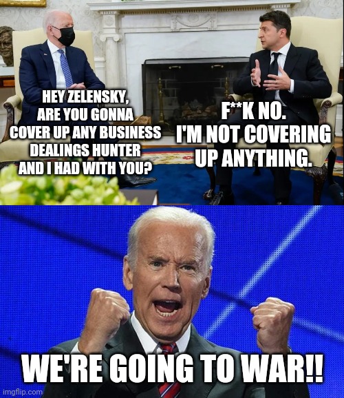 The shady Biden business deals. | F**K NO. I'M NOT COVERING UP ANYTHING. HEY ZELENSKY, ARE YOU GONNA COVER UP ANY BUSINESS DEALINGS HUNTER AND I HAD WITH YOU? WE'RE GOING TO WAR!! | image tagged in memes | made w/ Imgflip meme maker