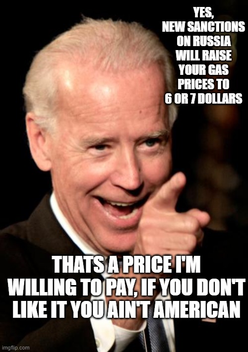 Hunter's  making money | YES, NEW SANCTIONS ON RUSSIA WILL RAISE YOUR GAS PRICES TO 6 OR 7 DOLLARS; THATS A PRICE I'M WILLING TO PAY, IF YOU DON'T LIKE IT YOU AIN'T AMERICAN | image tagged in memes,smilin biden | made w/ Imgflip meme maker