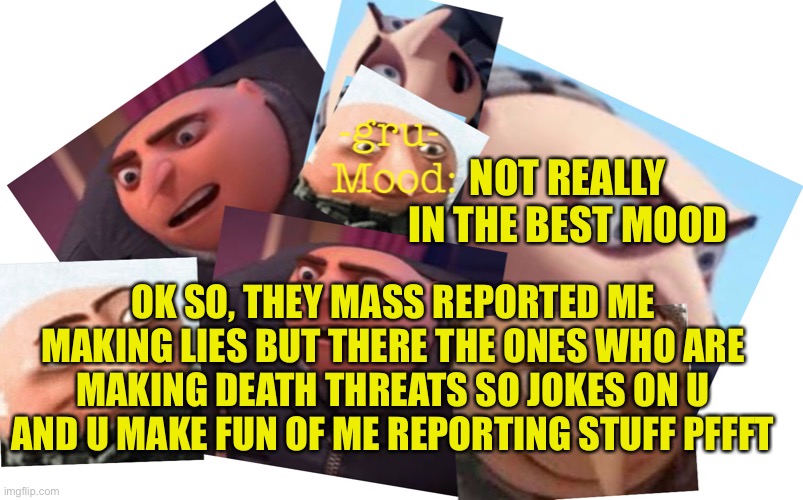 I can't comment so just leave yours and I'll respect to it tomorrow |  NOT REALLY IN THE BEST MOOD; OK SO, THEY MASS REPORTED ME MAKING LIES BUT THERE THE ONES WHO ARE MAKING DEATH THREATS SO JOKES ON U AND U MAKE FUN OF ME REPORTING STUFF PFFFT | image tagged in -gru- template | made w/ Imgflip meme maker